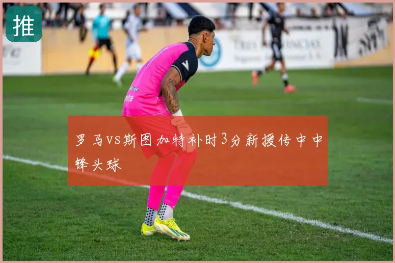 罗马vs斯图加特补时3分新援传中中锋头球
