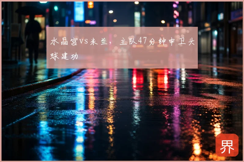 水晶宫vs米兰，主队47分钟中卫头球建功